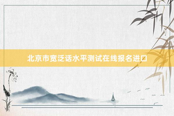 北京市宽泛话水平测试在线报名进口