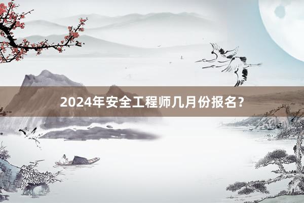 2024年安全工程师几月份报名？