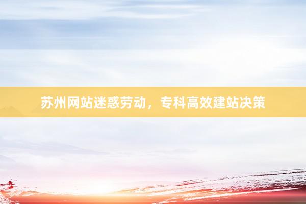 苏州网站迷惑劳动，专科高效建站决策