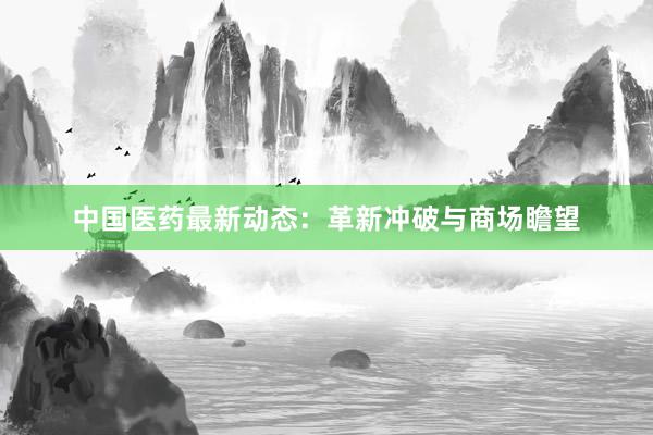 中国医药最新动态：革新冲破与商场瞻望